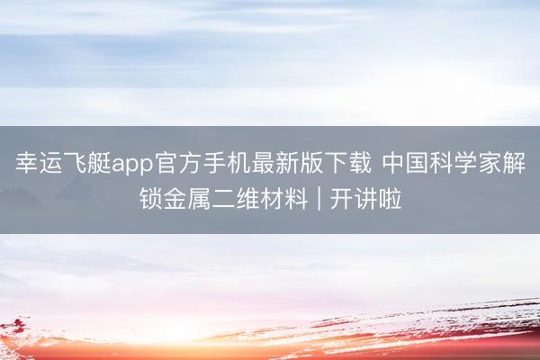 幸运飞艇app官方手机最新版下载 中国科学家解锁金属二维材料 | 开讲啦