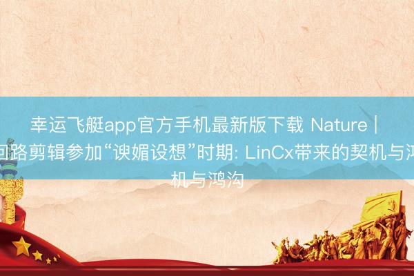 幸运飞艇app官方手机最新版下载 Nature | 脑回路剪辑参加“谀媚设想”时期: LinCx带来的契机与鸿沟