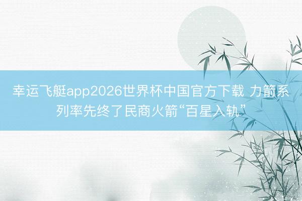 幸运飞艇app2026世界杯中国官方下载 力箭系列率先终了民商火箭“百星入轨”