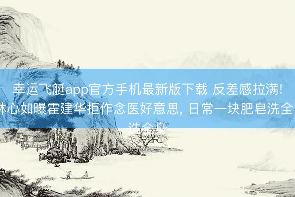 幸运飞艇app官方手机最新版下载 反差感拉满! 林心如曝霍建华拒作念医好意思， 日常一块肥皂洗全身