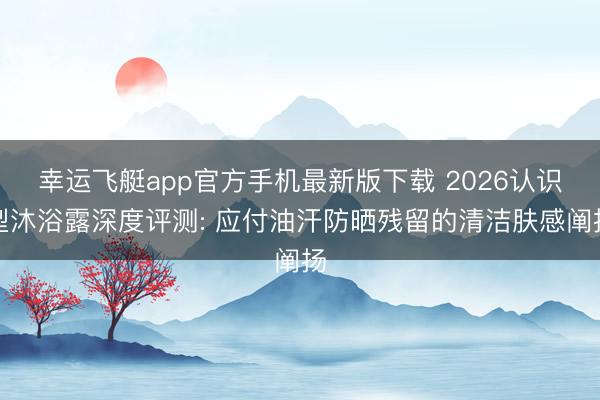 幸运飞艇app官方手机最新版下载 2026认识型沐浴露深度评测: 应付油汗防晒残留的清洁肤感阐扬
