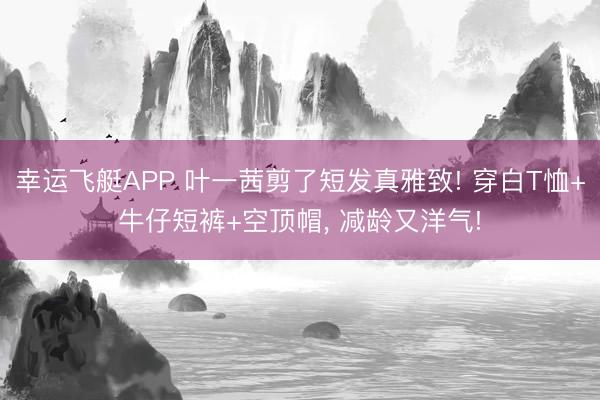 幸运飞艇APP 叶一茜剪了短发真雅致! 穿白T恤+牛仔短裤+空顶帽，<a href=