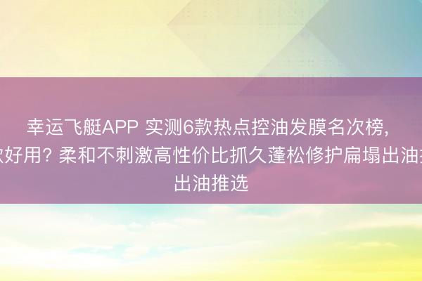 幸运飞艇APP 实测6款热点控油发膜名次榜， 哪款好用? 柔和不刺激高性价比抓久蓬松修护扁塌出油推选