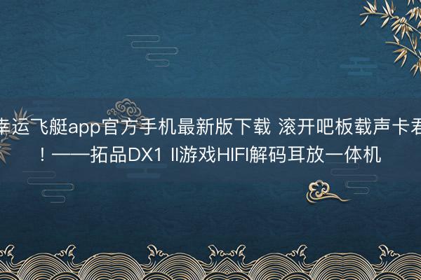 幸运飞艇app官方手机最新版下载 滚开吧板载声卡君! ——拓品DX1 II游戏HIFI解码耳放一体机
