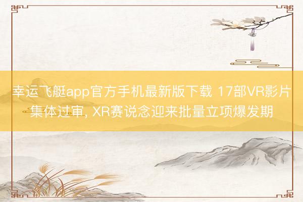 幸运飞艇app官方手机最新版下载 17部VR影片集体过审， XR赛说念迎来批量立项爆发期
