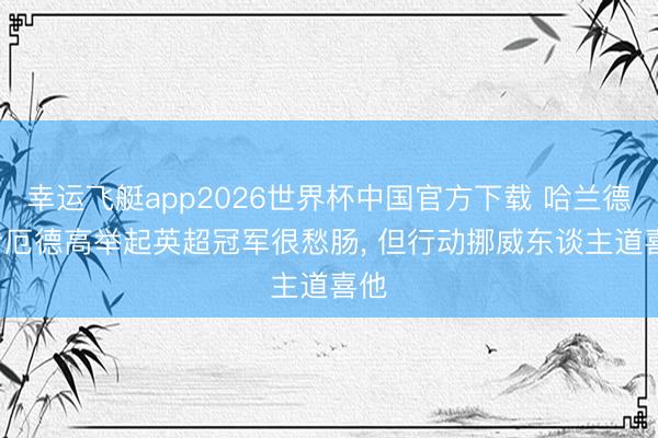 幸运飞艇app2026世界杯中国官方下载 哈兰德: 看厄德高举起英超冠军很愁肠， 但行动挪威东谈主道喜他