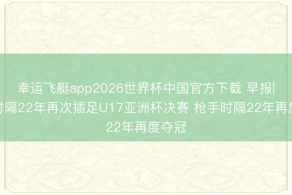 幸运飞艇app2026世界杯中国官方下载 早报|中国时隔22年再次插足U17亚洲杯决赛 枪手时隔22年再度夺冠