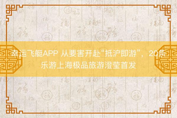 幸运飞艇APP 从要害开赴“抵沪即游”,20条乐游上海极品旅游澄莹首发