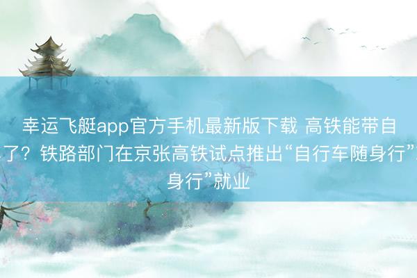 幸运飞艇app官方手机最新版下载 高铁能带自行车了？铁路部门在京张高铁试点推出“自行车随身行”就业