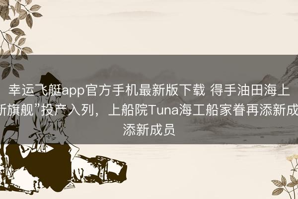 幸运飞艇app官方手机最新版下载 得手油田海上“新旗舰”投产入列，上船院Tuna海工船家眷再添新成员