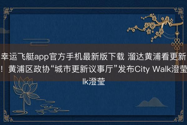 幸运飞艇app官方手机最新版下载 溜达黄浦看更新！黄浦区政协“城市更新议事厅”发布City Walk澄莹