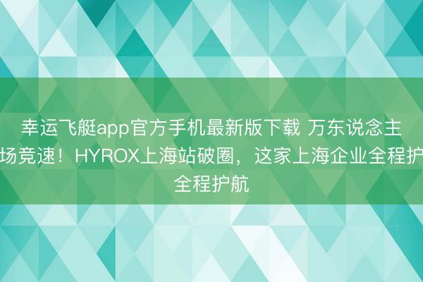 幸运飞艇app官方手机最新版下载 万东说念主同场竞速!HYROX上海站破圈,这家上海企业全程护航