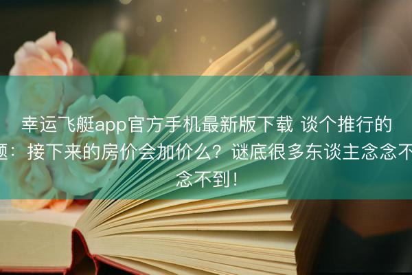 幸运飞艇app官方手机最新版下载 谈个推行的问题:接下来的房价会加价么?谜底很多东谈主念念不到!