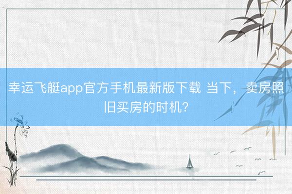 幸运飞艇app官方手机最新版下载 当下，卖房照旧买房的时机？
