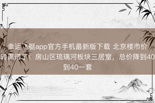 幸运飞艇app官方手机最新版下载 北京楼市价钱运转离谱了！房山区琉璃河板块三居室，总价降到40一套