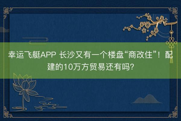 幸运飞艇APP 长沙又有一个楼盘“商改住”！配建的10万方贸易还有吗？