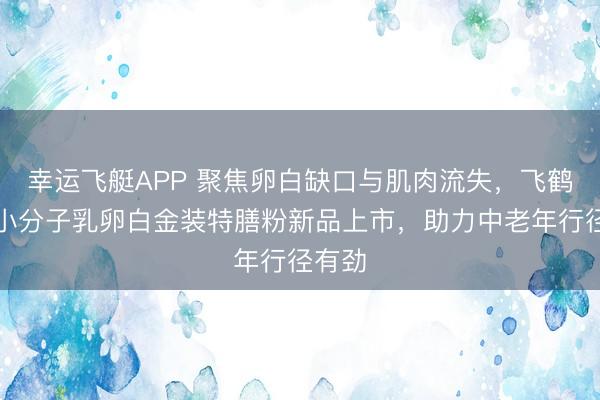 幸运飞艇APP 聚焦卵白缺口与肌肉流失，飞鹤爱本小分子乳卵白金装特膳粉新品上市，助力中老年行径有劲