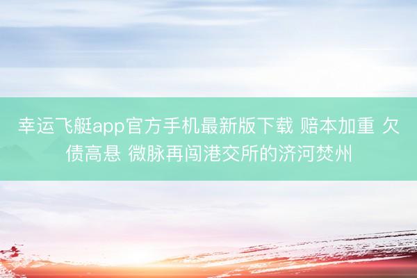 幸运飞艇app官方手机最新版下载 赔本加重 欠债高悬 微脉再闯港交所的济河焚州