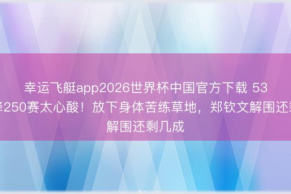 幸运飞艇app2026世界杯中国官方下载 53位空降250赛太心酸！放下身体苦练草地，郑钦文解围还剩几成