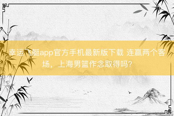 幸运飞艇app官方手机最新版下载 连赢两个客场，上海男篮作念取得吗？