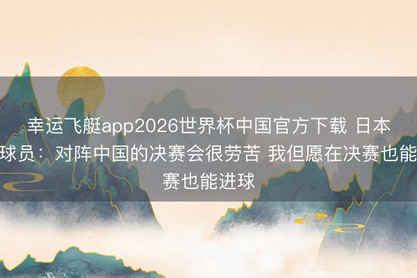 幸运飞艇app2026世界杯中国官方下载 日本U17球员:对阵中国的决赛会很劳苦 我但愿在决赛也能进球
