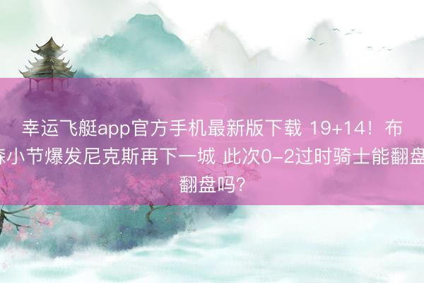 幸运飞艇app官方手机最新版下载 19+14！布伦森小节爆发尼克斯再下一城 此次0-2过时骑士能翻盘吗？