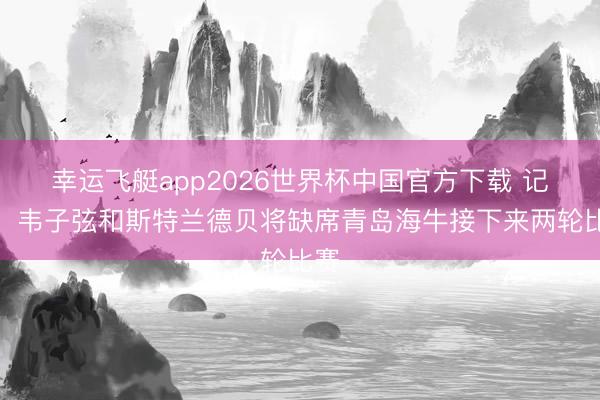 幸运飞艇app2026世界杯中国官方下载 记者：韦子弦和斯特兰德贝将缺席青岛海牛接下来两轮比赛