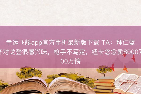 幸运飞艇app官方手机最新版下载 TA：拜仁蓝军齐对戈登很感兴味，枪手不笃定，纽卡念念卖8000万镑