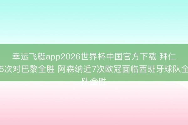幸运飞艇app2026世界杯中国官方下载 拜仁近5次对巴黎全胜 阿森纳近7次欧冠面临西班牙球队全胜