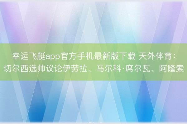 幸运飞艇app官方手机最新版下载 天外体育：切尔西选帅议论伊劳拉、马尔科·席尔瓦、阿隆索