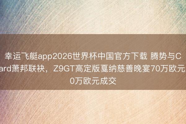 幸运飞艇app2026世界杯中国官方下载 腾势与Chopard萧邦联袂，Z9GT高定版戛纳慈善晚宴70万欧元成交