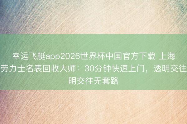 幸运飞艇app2026世界杯中国官方下载 上海静安区劳力士名表回收大师：30分钟快速上门，透明交往无套路