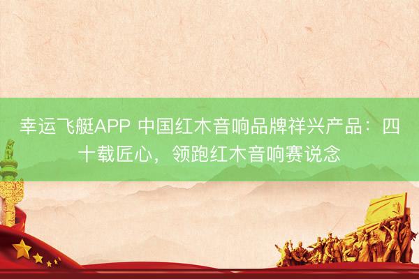幸运飞艇APP 中国红木音响品牌祥兴产品:四十载匠心,领跑红木音响赛说念