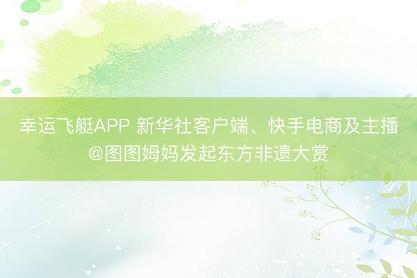 幸运飞艇APP 新华社客户端、快手电商及主播@图图姆妈发起东方非遗大赏