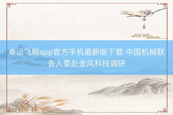 幸运飞艇app官方手机最新版下载 中国机械联各人委赴金风科技调研