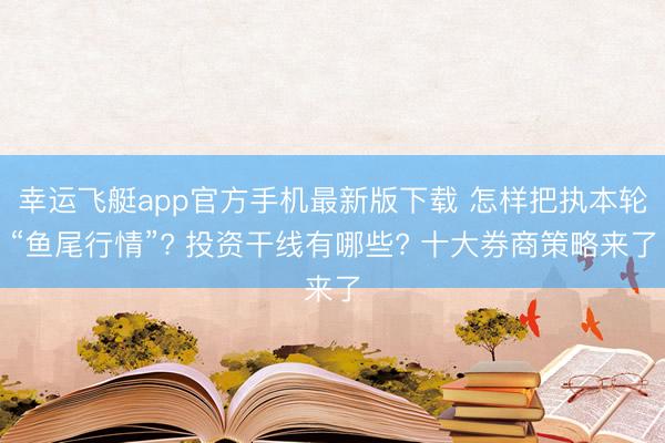 幸运飞艇app官方手机最新版下载 怎样把执本轮“鱼尾行情”? 投资干线有哪些? 十大券商策略来了