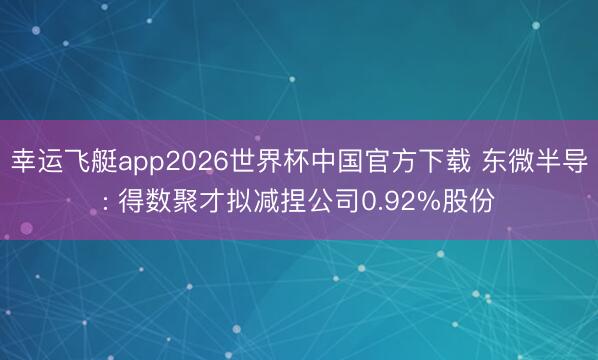 幸运飞艇app2026世界杯中国官方下载 东微半导: 得数聚才拟减捏公司0.92%股份
