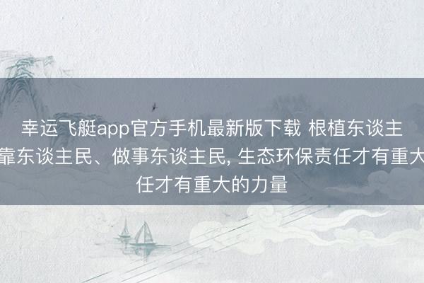 幸运飞艇app官方手机最新版下载 根植东谈主民、依靠东谈主民、做事东谈主民， 生态环保责任才有重大的力量