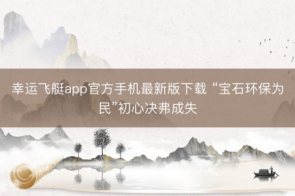 幸运飞艇app官方手机最新版下载 “宝石环保为民”初心决弗成失