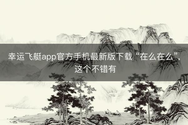 幸运飞艇app官方手机最新版下载 “在么在么”, 这个不错有