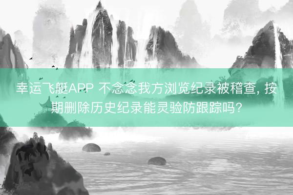 幸运飞艇APP 不念念我方浏览纪录被稽查, 按期删除历史纪录能灵验防跟踪吗?
