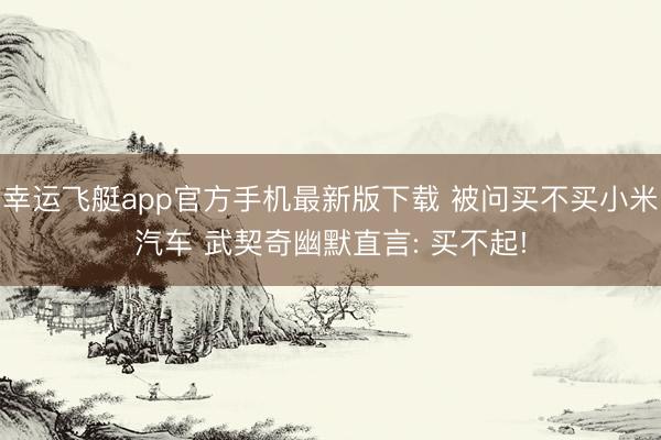 幸运飞艇app官方手机最新版下载 被问买不买小米汽车 武契奇幽默直言: 买不起!