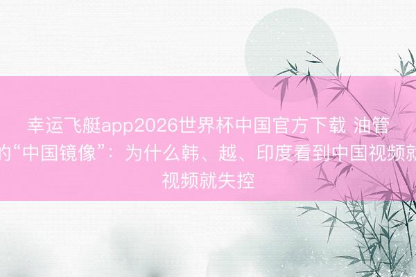 幸运飞艇app2026世界杯中国官方下载 油管五常的“中国镜像”：为什么韩、越、印度看到中国视频就失控