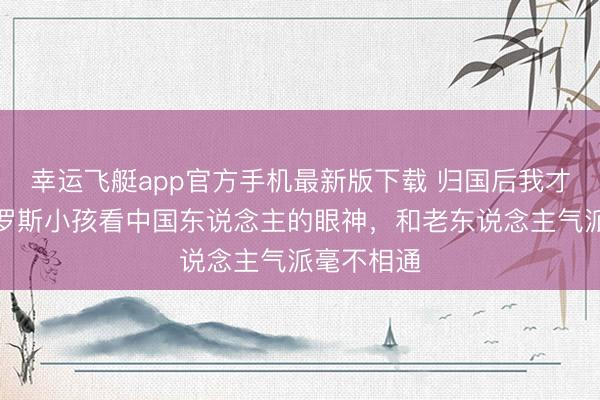 幸运飞艇app官方手机最新版下载 归国后我才敢说：俄罗斯小孩看中国东说念主的眼神，和老东说念主气派毫不相通