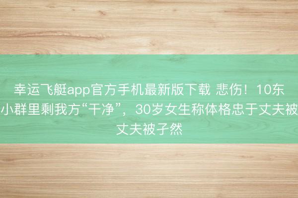 幸运飞艇app官方手机最新版下载 悲伤！10东谈主小群里剩我方“干净”，30岁女生称体格忠于丈夫被孑然