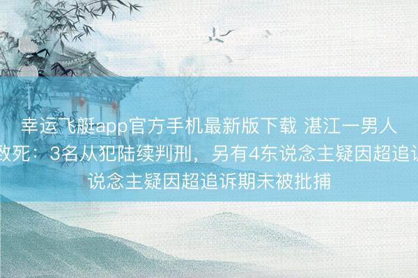 幸运飞艇app官方手机最新版下载 湛江一男人25年前被殴致死：3名从犯陆续判刑，另有4东说念主疑因超追诉期未被批捕