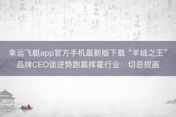 幸运飞艇app官方手机最新版下载 “羊绒之王”品牌CEO谈逆势跑赢挥霍行业:切忌规画