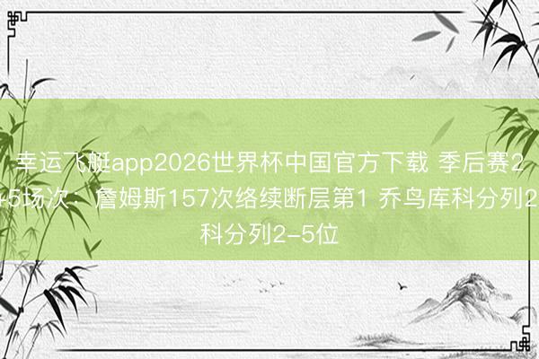 幸运飞艇app2026世界杯中国官方下载 季后赛25+5+5场次：詹姆斯157次络续断层第1 乔鸟库科分列2-5位