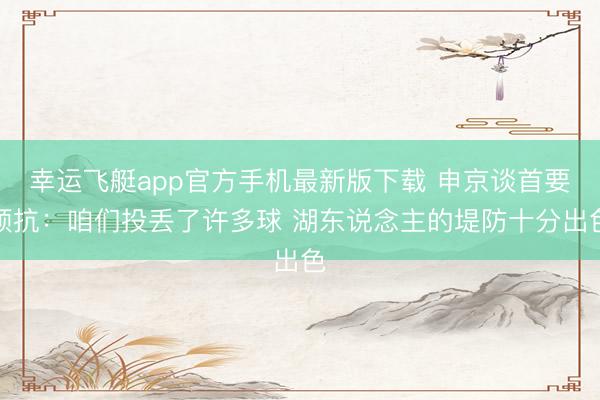 幸运飞艇app官方手机最新版下载 申京谈首要顽抗：咱们投丢了许多球 湖东说念主的堤防十分出色