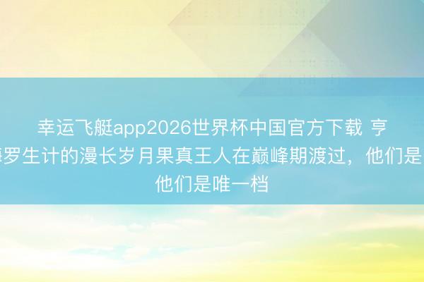 幸运飞艇app2026世界杯中国官方下载 亨利：梅罗生计的漫长岁月果真王人在巅峰期渡过，他们是唯一档